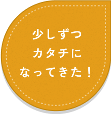 少しずつカタチになってきた！